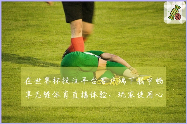 在世界杯投注平台客户端下载中畅享无缝体育直播体验，玩家使用心得分享