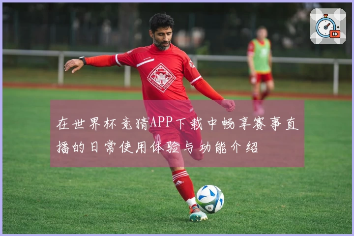 在世界杯竞猜APP下载中畅享赛事直播的日常使用体验与功能介绍